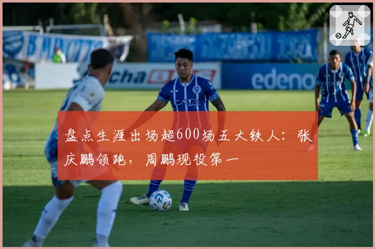 盘点生涯出场超600场五大铁人：张庆鹏领跑，周鹏现役第一