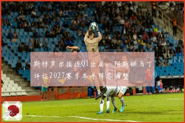 斯特罗尔接连Q1出局，阿斯顿马丁评估2027赛季车手阵容调整