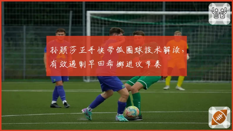 孙颖莎正手快带弧圈球技术解读，有效遏制早田希娜进攻节奏