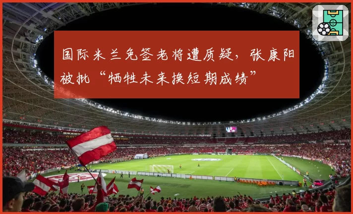 国际米兰免签老将遭质疑，张康阳被批“牺牲未来换短期成绩”