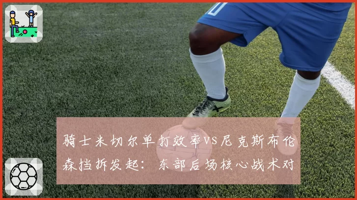 骑士米切尔单打效率vs尼克斯布伦森挡拆发起:东部后场核心战术对比