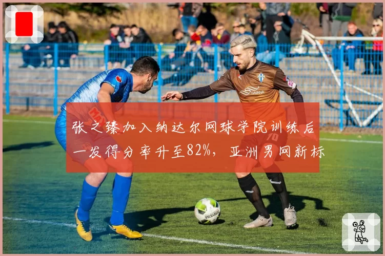 张之臻加入纳达尔网球学院训练后一发得分率升至82%，亚洲男网新标杆