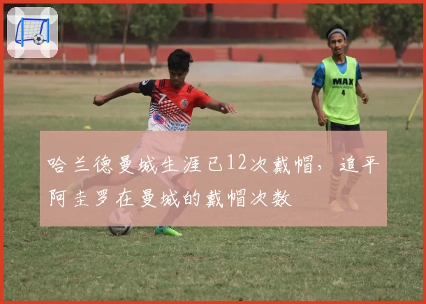 哈兰德曼城生涯已12次戴帽,追平阿圭罗在曼城的戴帽次数