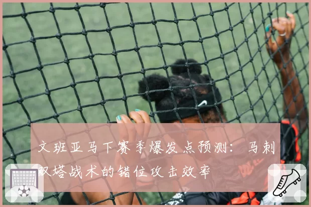 文班亚马下赛季爆发点预测:马刺双塔战术的错位攻击效率