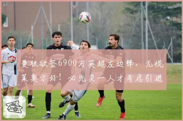 曼联欲签6900万英超左边锋，无视莱奥示好！必先卖一人才考虑引进