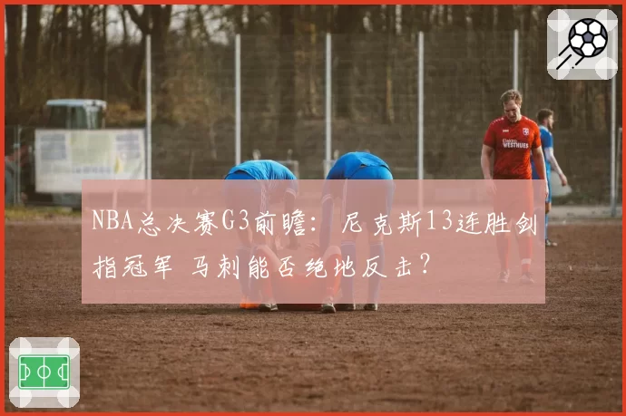 NBA总决赛G3前瞻：尼克斯13连胜剑指冠军 马刺能否绝地反击？