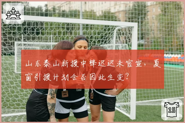 山东泰山新援中锋迟迟未官宣,夏窗引援计划会否因此生变?