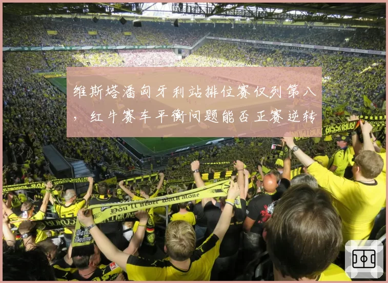 维斯塔潘匈牙利站排位赛仅列第八，红牛赛车平衡问题能否正赛逆转？