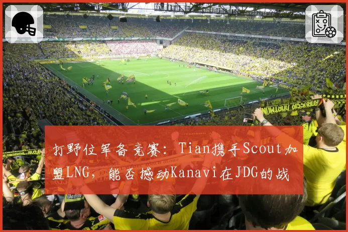 打野位军备竞赛：Tian携手Scout加盟LNG，能否撼动Kanavi在JDG的战术核心地位？