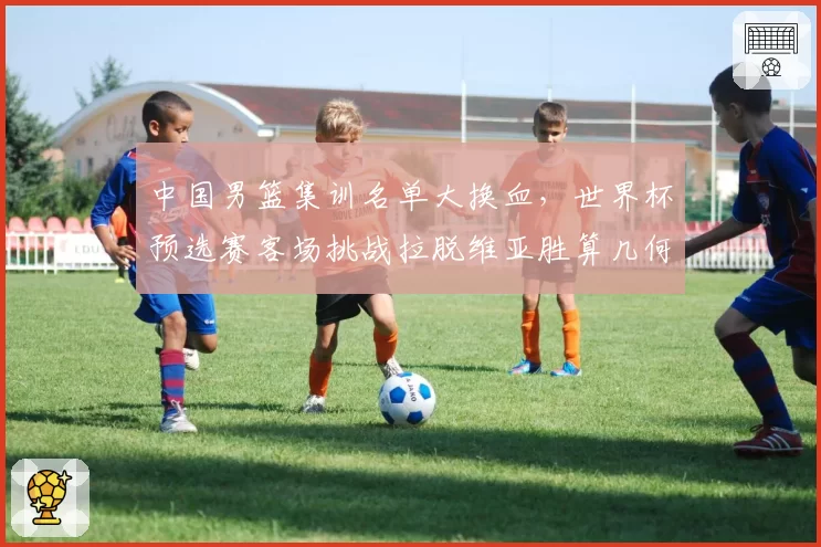 中国男篮集训名单大换血，世界杯预选赛客场挑战拉脱维亚胜算几何？