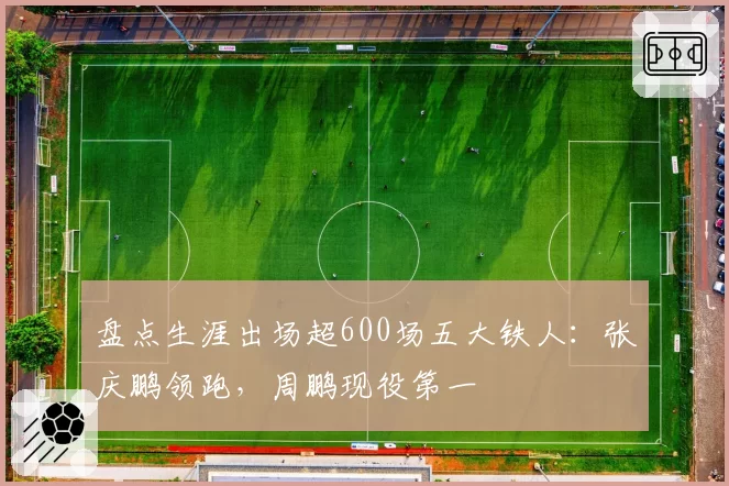 盘点生涯出场超600场五大铁人：张庆鹏领跑，周鹏现役第一
