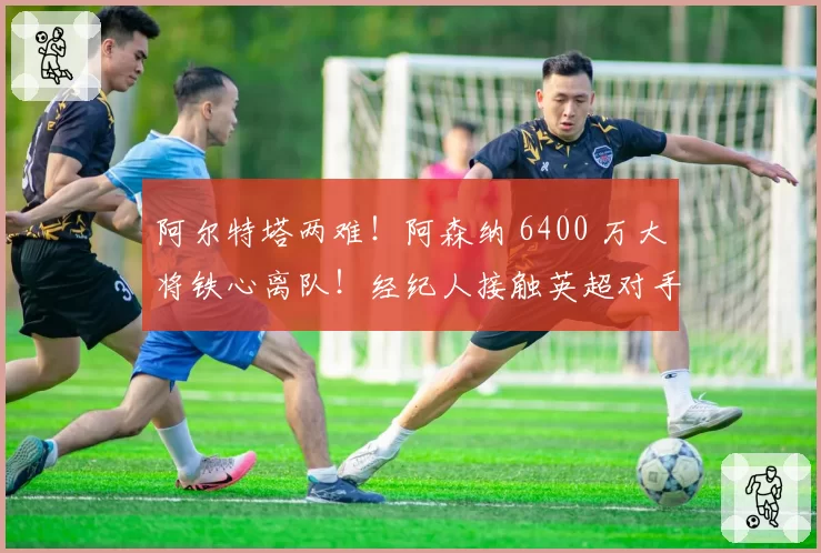 阿尔特塔两难！阿森纳 6400 万大将铁心离队！经纪人接触英超对手