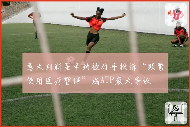 意大利新星辛纳被对手投诉“频繁使用医疗暂停”成ATP最大争议