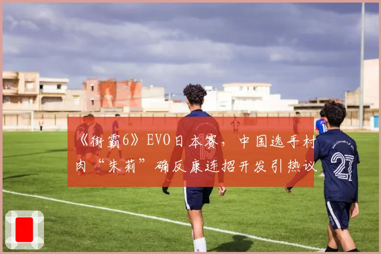 《街霸6》EVO日本赛,中国选手村肉“朱莉”确反康连招开发引热议