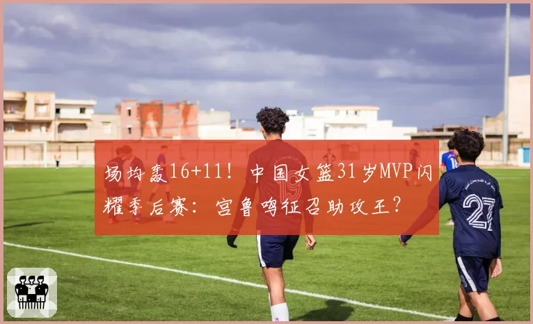 场均轰16+11！中国女篮31岁MVP闪耀季后赛：宫鲁鸣征召助攻王？