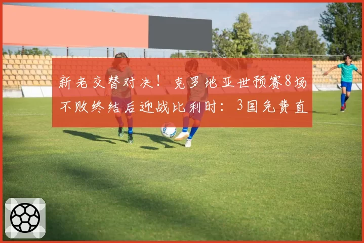 新老交替对决！克罗地亚世预赛8场不败终结后迎战比利时：3国免费直播，12场红魔纪录悬了