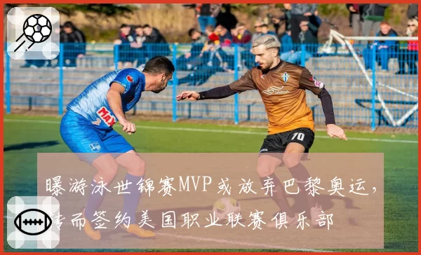 曝游泳世锦赛MVP或放弃巴黎奥运，转而签约美国职业联赛俱乐部