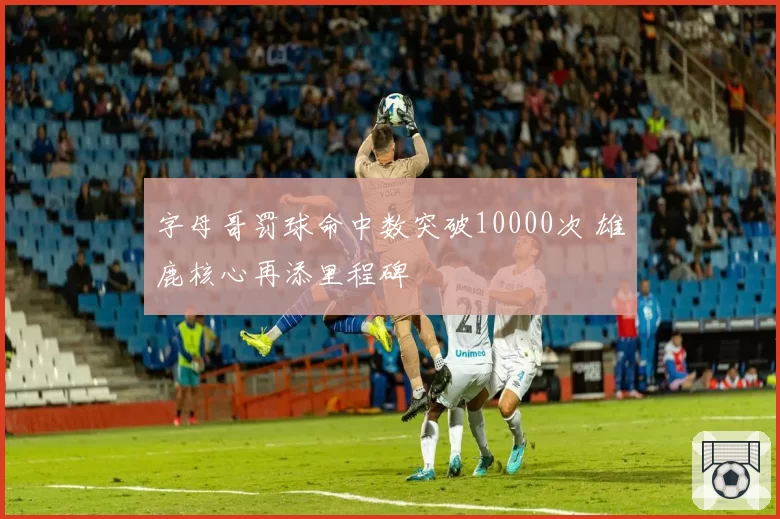 字母哥罚球命中数突破10000次 雄鹿核心再添里程碑