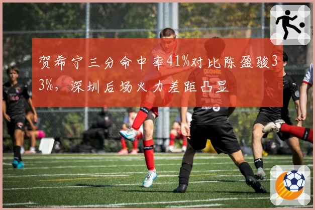贺希宁三分命中率41%对比陈盈骏33%，深圳后场火力差距凸显