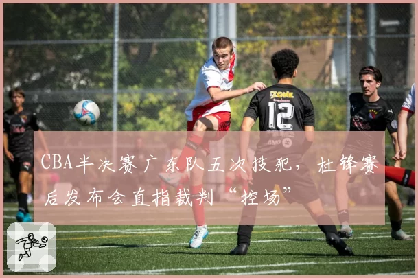 CBA半决赛广东队五次技犯，杜锋赛后发布会直指裁判“控场”