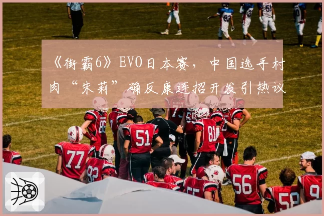 《街霸6》EVO日本赛,中国选手村肉“朱莉”确反康连招开发引热议