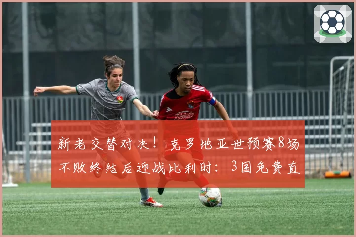 新老交替对决！克罗地亚世预赛8场不败终结后迎战比利时：3国免费直播，12场红魔纪录悬了