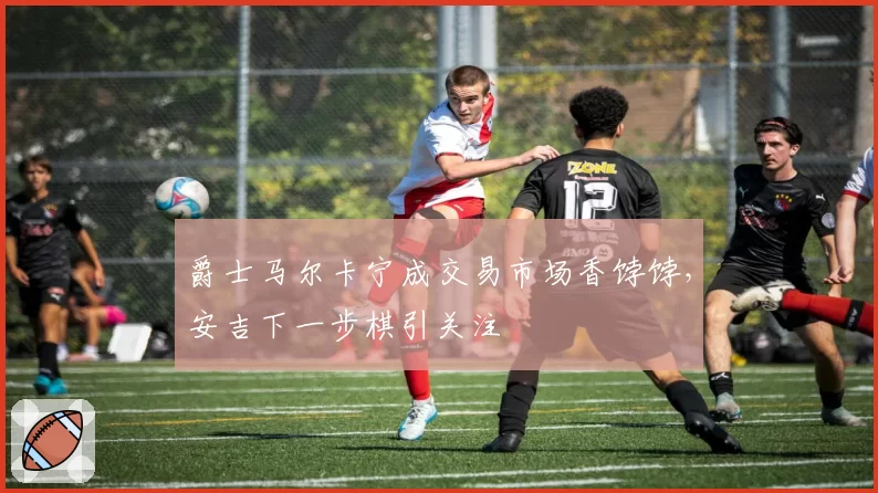 爵士马尔卡宁成交易市场香饽饽，安吉下一步棋引关注