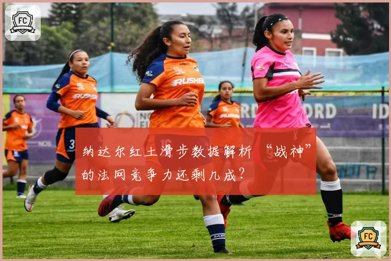 纳达尔红土滑步数据解析 “战神”的法网竞争力还剩几成?