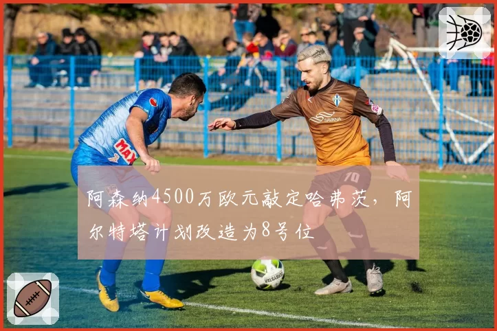 阿森纳4500万欧元敲定哈弗茨，阿尔特塔计划改造为8号位