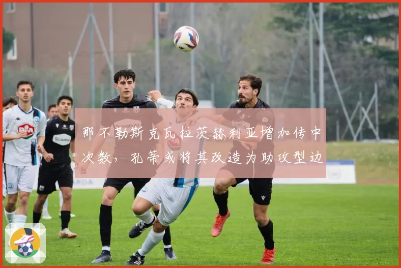 那不勒斯克瓦拉茨赫利亚增加传中次数，孔蒂或将其改造为助攻型边锋
