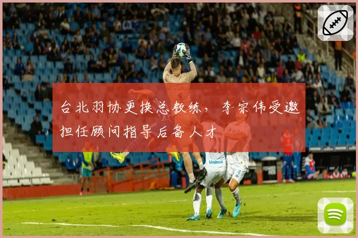 台北羽协更换总教练，李宗伟受邀担任顾问指导后备人才