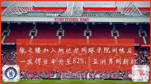 张之臻加入纳达尔网球学院训练后一发得分率升至82%，亚洲男网新标杆