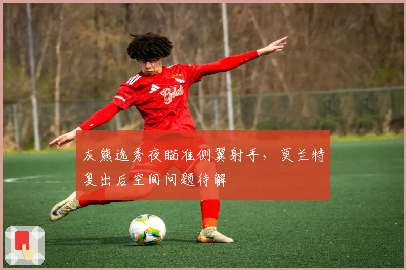 灰熊选秀夜瞄准侧翼射手，莫兰特复出后空间问题待解