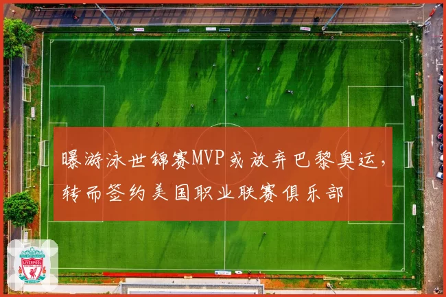 曝游泳世锦赛MVP或放弃巴黎奥运，转而签约美国职业联赛俱乐部