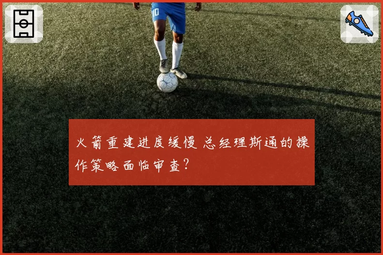 火箭重建进度缓慢 总经理斯通的操作策略面临审查?