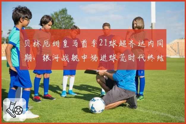 贝林厄姆皇马首季21球超齐达内同期，银河战舰中场进球荒时代终结