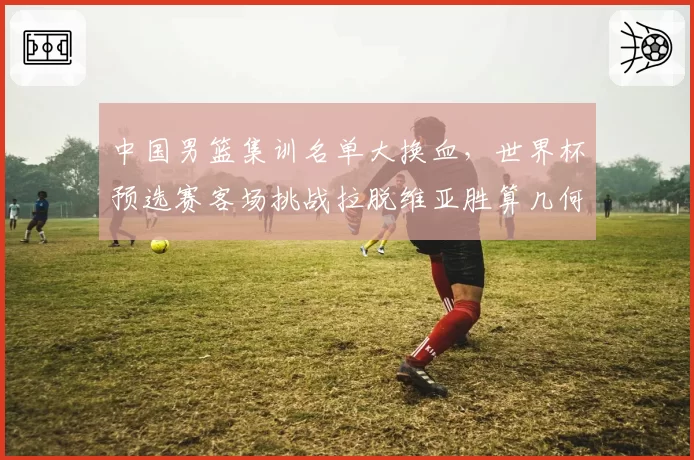 中国男篮集训名单大换血，世界杯预选赛客场挑战拉脱维亚胜算几何？