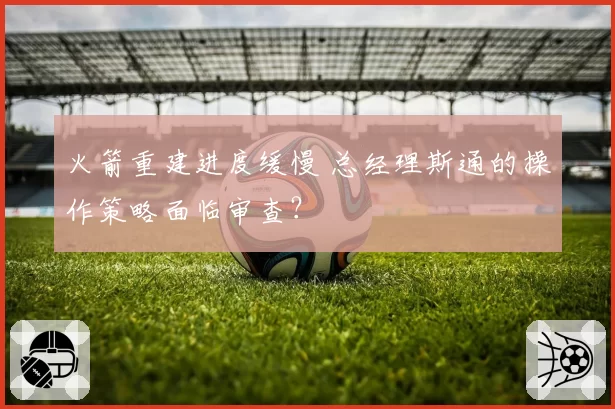 火箭重建进度缓慢 总经理斯通的操作策略面临审查?