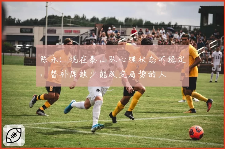 陈永：现在泰山队心理状态不稳定，替补席缺少能改变局势的人