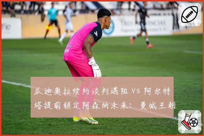 瓜迪奥拉续约谈判遇阻 vs 阿尔特塔提前锁定阿森纳未来：曼城王朝动摇？