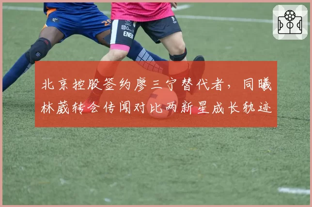 北京控股签约廖三宁替代者，同曦林葳转会传闻对比两新星成长轨迹