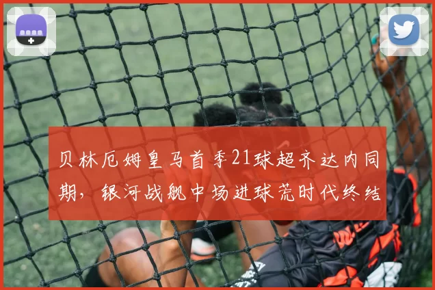 贝林厄姆皇马首季21球超齐达内同期，银河战舰中场进球荒时代终结