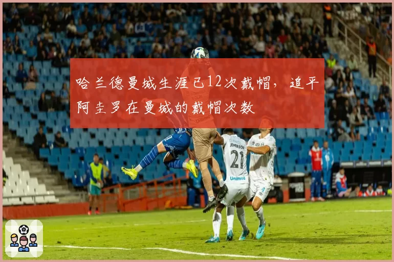 哈兰德曼城生涯已12次戴帽,追平阿圭罗在曼城的戴帽次数