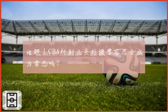 话题｜CBA对刺儿头外援零容忍会成为常态吗？
