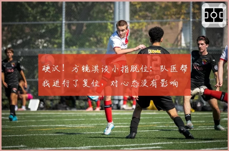 硬汉!方镜淇谈小指脱位:队医帮我进行了复位,对心态没有影响