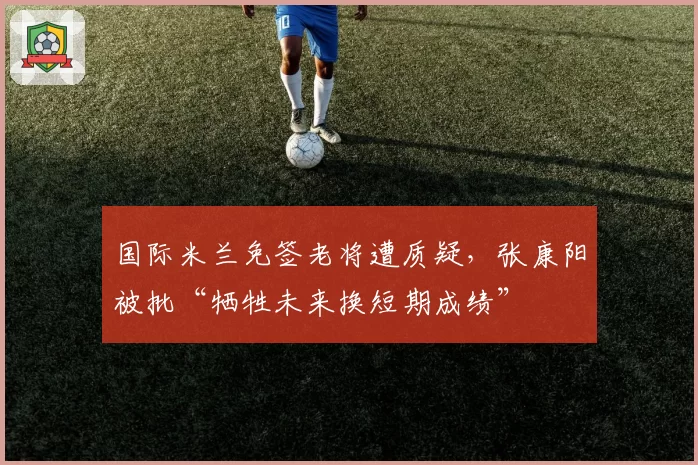 国际米兰免签老将遭质疑，张康阳被批“牺牲未来换短期成绩”