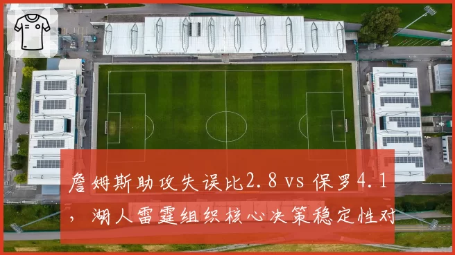 詹姆斯助攻失误比2.8 vs 保罗4.1,湖人雷霆组织核心决策稳定性对比