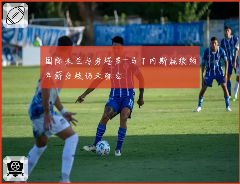 国际米兰与劳塔罗-马丁内斯就续约年薪分歧仍未弥合