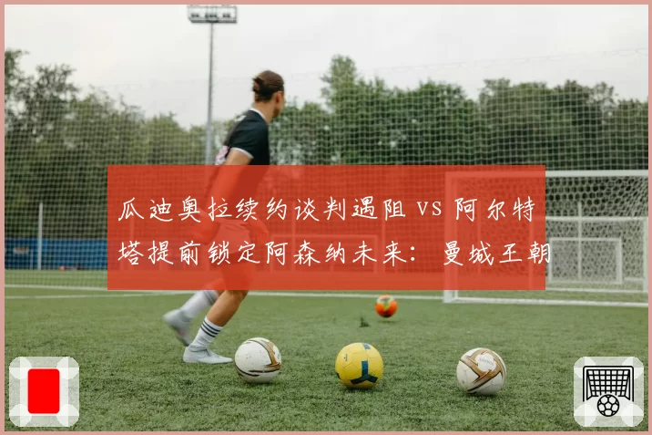 瓜迪奥拉续约谈判遇阻 vs 阿尔特塔提前锁定阿森纳未来：曼城王朝动摇？