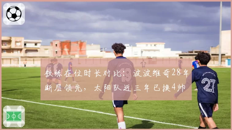 教练在位时长对比：波波维奇28年断层领先，太阳队近三年已换4帅